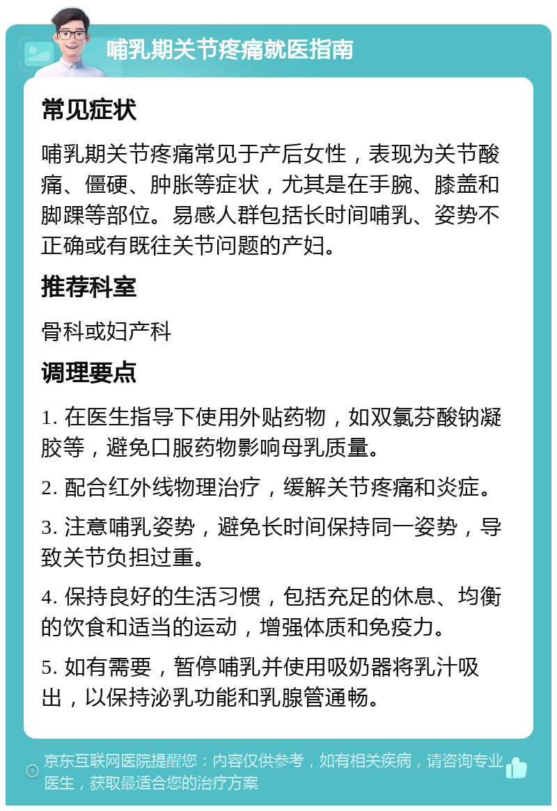 哺乳期关节疼痛就医指南 常见症状 哺乳期关节疼痛常见于产后女性，表现为关节酸痛、僵硬、肿胀等症状，尤其是在手腕、膝盖和脚踝等部位。易感人群包括长时间哺乳、姿势不正确或有既往关节问题的产妇。 推荐科室 骨科或妇产科 调理要点 1. 在医生指导下使用外贴药物，如双氯芬酸钠凝胶等，避免口服药物影响母乳质量。 2. 配合红外线物理治疗，缓解关节疼痛和炎症。 3. 注意哺乳姿势，避免长时间保持同一姿势，导致关节负担过重。 4. 保持良好的生活习惯，包括充足的休息、均衡的饮食和适当的运动，增强体质和免疫力。 5. 如有需要，暂停哺乳并使用吸奶器将乳汁吸出，以保持泌乳功能和乳腺管通畅。