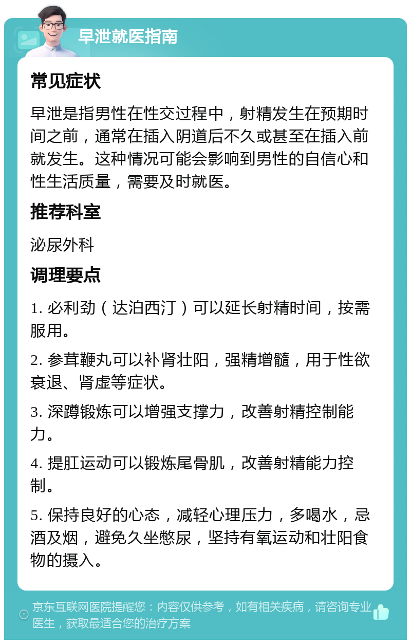 早泄就医指南 常见症状 早泄是指男性在性交过程中，射精发生在预期时间之前，通常在插入阴道后不久或甚至在插入前就发生。这种情况可能会影响到男性的自信心和性生活质量，需要及时就医。 推荐科室 泌尿外科 调理要点 1. 必利劲（达泊西汀）可以延长射精时间，按需服用。 2. 参茸鞭丸可以补肾壮阳，强精增髓，用于性欲衰退、肾虚等症状。 3. 深蹲锻炼可以增强支撑力，改善射精控制能力。 4. 提肛运动可以锻炼尾骨肌，改善射精能力控制。 5. 保持良好的心态，减轻心理压力，多喝水，忌酒及烟，避免久坐憋尿，坚持有氧运动和壮阳食物的摄入。