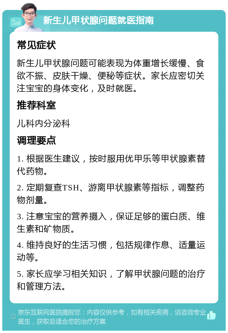 新生儿甲状腺问题就医指南 常见症状 新生儿甲状腺问题可能表现为体重增长缓慢、食欲不振、皮肤干燥、便秘等症状。家长应密切关注宝宝的身体变化，及时就医。 推荐科室 儿科内分泌科 调理要点 1. 根据医生建议，按时服用优甲乐等甲状腺素替代药物。 2. 定期复查TSH、游离甲状腺素等指标，调整药物剂量。 3. 注意宝宝的营养摄入，保证足够的蛋白质、维生素和矿物质。 4. 维持良好的生活习惯，包括规律作息、适量运动等。 5. 家长应学习相关知识，了解甲状腺问题的治疗和管理方法。