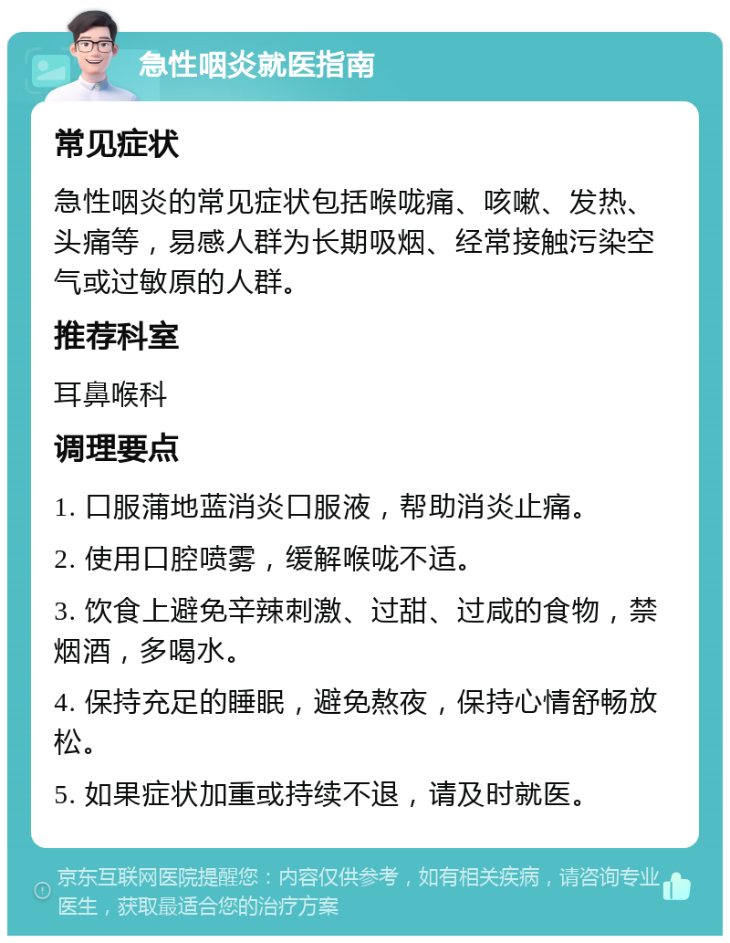 急性咽炎就医指南 常见症状 急性咽炎的常见症状包括喉咙痛、咳嗽、发热、头痛等，易感人群为长期吸烟、经常接触污染空气或过敏原的人群。 推荐科室 耳鼻喉科 调理要点 1. 口服蒲地蓝消炎口服液，帮助消炎止痛。 2. 使用口腔喷雾，缓解喉咙不适。 3. 饮食上避免辛辣刺激、过甜、过咸的食物，禁烟酒，多喝水。 4. 保持充足的睡眠，避免熬夜，保持心情舒畅放松。 5. 如果症状加重或持续不退，请及时就医。