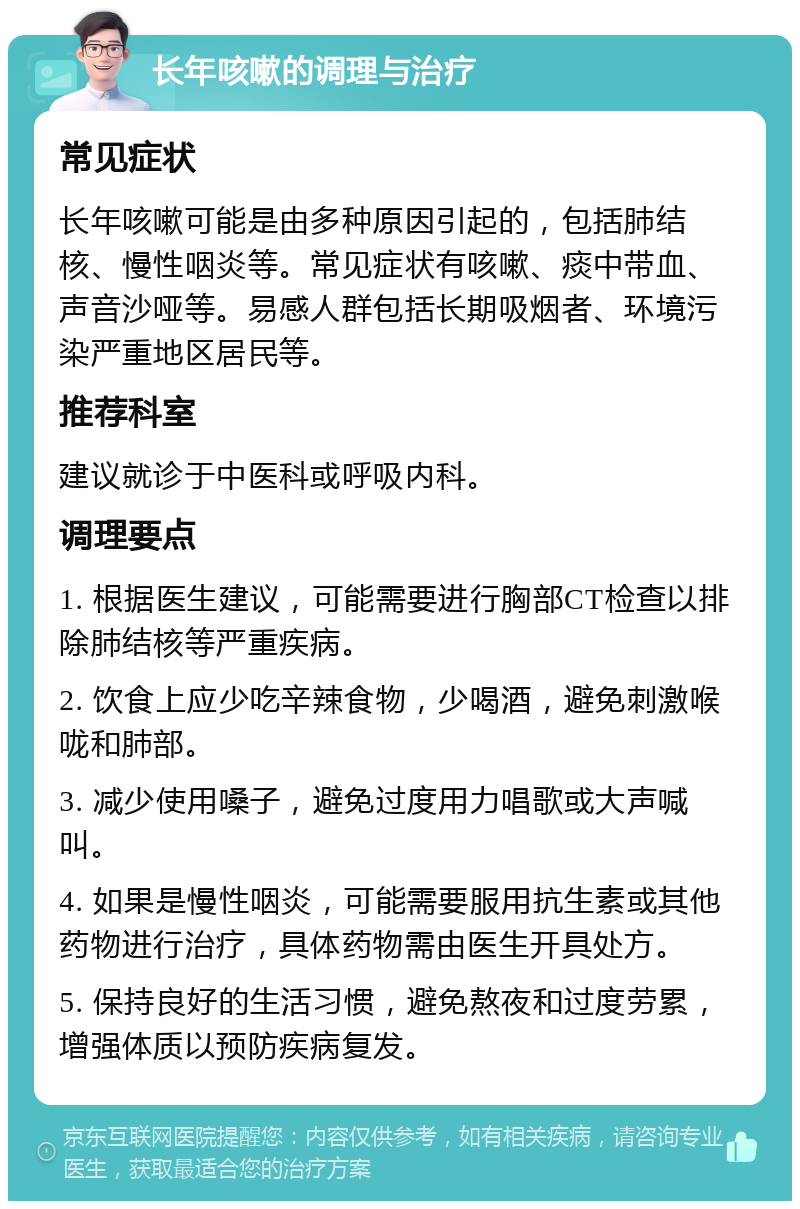 长年咳嗽的调理与治疗 常见症状 长年咳嗽可能是由多种原因引起的，包括肺结核、慢性咽炎等。常见症状有咳嗽、痰中带血、声音沙哑等。易感人群包括长期吸烟者、环境污染严重地区居民等。 推荐科室 建议就诊于中医科或呼吸内科。 调理要点 1. 根据医生建议，可能需要进行胸部CT检查以排除肺结核等严重疾病。 2. 饮食上应少吃辛辣食物，少喝酒，避免刺激喉咙和肺部。 3. 减少使用嗓子，避免过度用力唱歌或大声喊叫。 4. 如果是慢性咽炎，可能需要服用抗生素或其他药物进行治疗，具体药物需由医生开具处方。 5. 保持良好的生活习惯，避免熬夜和过度劳累，增强体质以预防疾病复发。