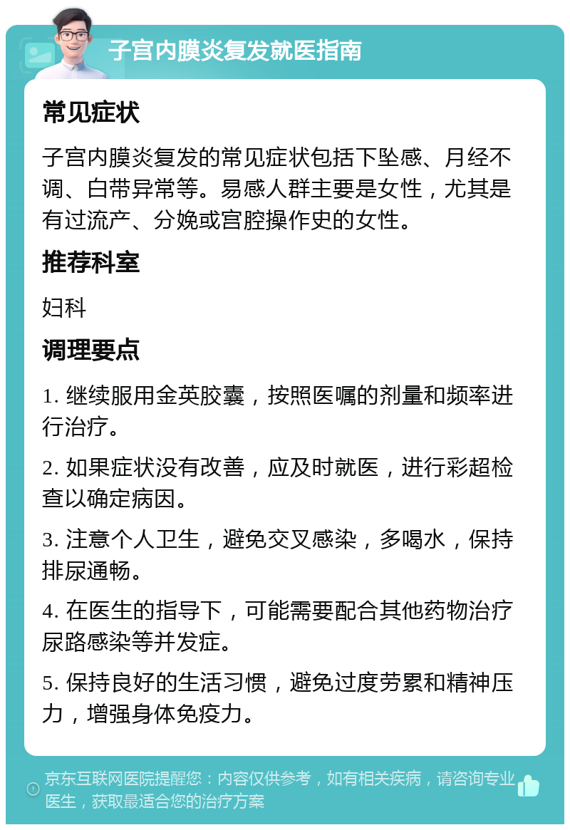 子宫内膜炎复发就医指南 常见症状 子宫内膜炎复发的常见症状包括下坠感、月经不调、白带异常等。易感人群主要是女性，尤其是有过流产、分娩或宫腔操作史的女性。 推荐科室 妇科 调理要点 1. 继续服用金英胶囊，按照医嘱的剂量和频率进行治疗。 2. 如果症状没有改善，应及时就医，进行彩超检查以确定病因。 3. 注意个人卫生，避免交叉感染，多喝水，保持排尿通畅。 4. 在医生的指导下，可能需要配合其他药物治疗尿路感染等并发症。 5. 保持良好的生活习惯，避免过度劳累和精神压力，增强身体免疫力。