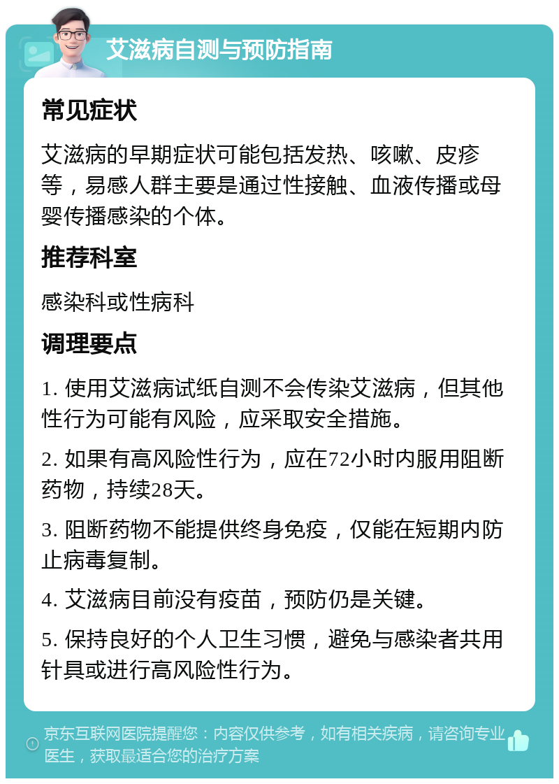 艾滋病自测与预防指南 常见症状 艾滋病的早期症状可能包括发热、咳嗽、皮疹等，易感人群主要是通过性接触、血液传播或母婴传播感染的个体。 推荐科室 感染科或性病科 调理要点 1. 使用艾滋病试纸自测不会传染艾滋病，但其他性行为可能有风险，应采取安全措施。 2. 如果有高风险性行为，应在72小时内服用阻断药物，持续28天。 3. 阻断药物不能提供终身免疫，仅能在短期内防止病毒复制。 4. 艾滋病目前没有疫苗，预防仍是关键。 5. 保持良好的个人卫生习惯，避免与感染者共用针具或进行高风险性行为。