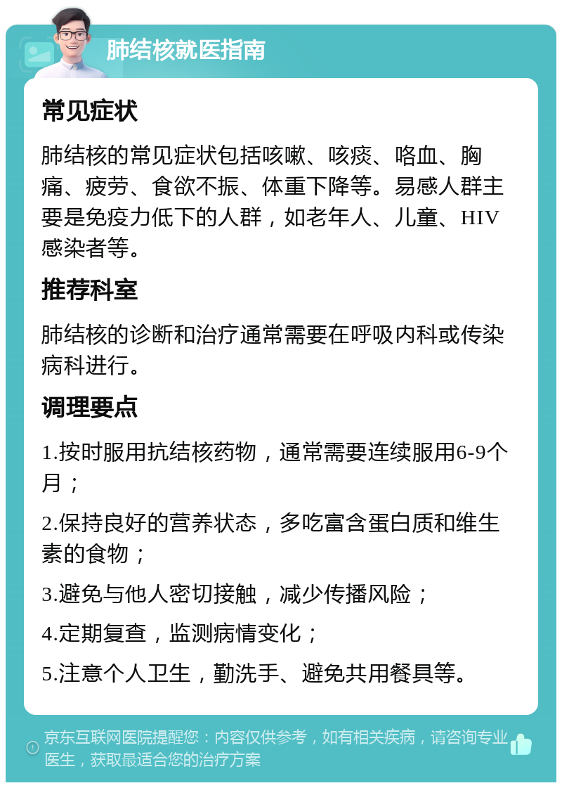 肺结核就医指南 常见症状 肺结核的常见症状包括咳嗽、咳痰、咯血、胸痛、疲劳、食欲不振、体重下降等。易感人群主要是免疫力低下的人群，如老年人、儿童、HIV感染者等。 推荐科室 肺结核的诊断和治疗通常需要在呼吸内科或传染病科进行。 调理要点 1.按时服用抗结核药物，通常需要连续服用6-9个月； 2.保持良好的营养状态，多吃富含蛋白质和维生素的食物； 3.避免与他人密切接触，减少传播风险； 4.定期复查，监测病情变化； 5.注意个人卫生，勤洗手、避免共用餐具等。