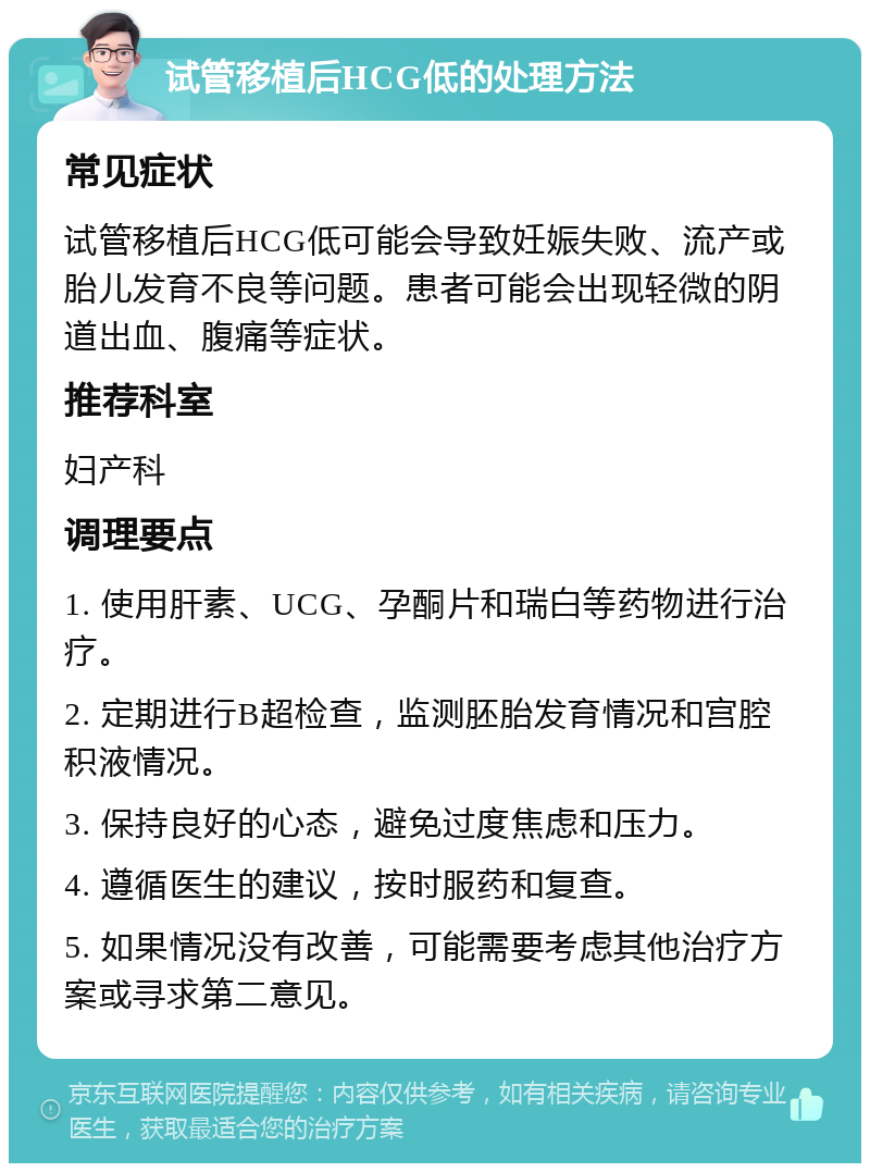 试管移植后HCG低的处理方法 常见症状 试管移植后HCG低可能会导致妊娠失败、流产或胎儿发育不良等问题。患者可能会出现轻微的阴道出血、腹痛等症状。 推荐科室 妇产科 调理要点 1. 使用肝素、UCG、孕酮片和瑞白等药物进行治疗。 2. 定期进行B超检查，监测胚胎发育情况和宫腔积液情况。 3. 保持良好的心态，避免过度焦虑和压力。 4. 遵循医生的建议，按时服药和复查。 5. 如果情况没有改善，可能需要考虑其他治疗方案或寻求第二意见。