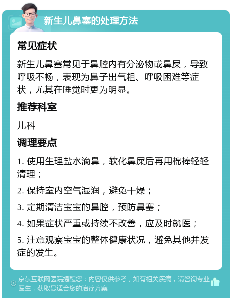 新生儿鼻塞的处理方法 常见症状 新生儿鼻塞常见于鼻腔内有分泌物或鼻屎，导致呼吸不畅，表现为鼻子出气粗、呼吸困难等症状，尤其在睡觉时更为明显。 推荐科室 儿科 调理要点 1. 使用生理盐水滴鼻，软化鼻屎后再用棉棒轻轻清理； 2. 保持室内空气湿润，避免干燥； 3. 定期清洁宝宝的鼻腔，预防鼻塞； 4. 如果症状严重或持续不改善，应及时就医； 5. 注意观察宝宝的整体健康状况，避免其他并发症的发生。