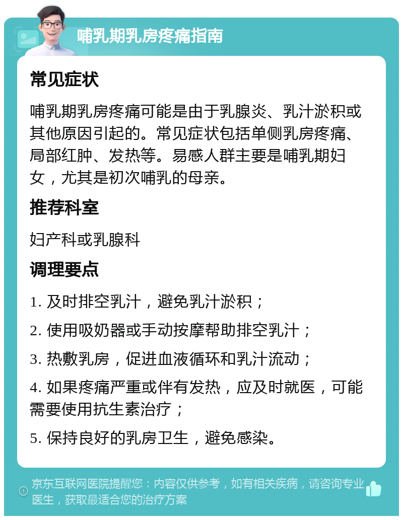 哺乳期乳房疼痛指南 常见症状 哺乳期乳房疼痛可能是由于乳腺炎、乳汁淤积或其他原因引起的。常见症状包括单侧乳房疼痛、局部红肿、发热等。易感人群主要是哺乳期妇女，尤其是初次哺乳的母亲。 推荐科室 妇产科或乳腺科 调理要点 1. 及时排空乳汁，避免乳汁淤积； 2. 使用吸奶器或手动按摩帮助排空乳汁； 3. 热敷乳房，促进血液循环和乳汁流动； 4. 如果疼痛严重或伴有发热，应及时就医，可能需要使用抗生素治疗； 5. 保持良好的乳房卫生，避免感染。