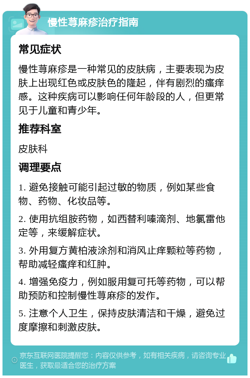 慢性荨麻疹治疗指南 常见症状 慢性荨麻疹是一种常见的皮肤病，主要表现为皮肤上出现红色或皮肤色的隆起，伴有剧烈的瘙痒感。这种疾病可以影响任何年龄段的人，但更常见于儿童和青少年。 推荐科室 皮肤科 调理要点 1. 避免接触可能引起过敏的物质，例如某些食物、药物、化妆品等。 2. 使用抗组胺药物，如西替利嗪滴剂、地氯雷他定等，来缓解症状。 3. 外用复方黄柏液涂剂和消风止痒颗粒等药物，帮助减轻瘙痒和红肿。 4. 增强免疫力，例如服用复可托等药物，可以帮助预防和控制慢性荨麻疹的发作。 5. 注意个人卫生，保持皮肤清洁和干燥，避免过度摩擦和刺激皮肤。