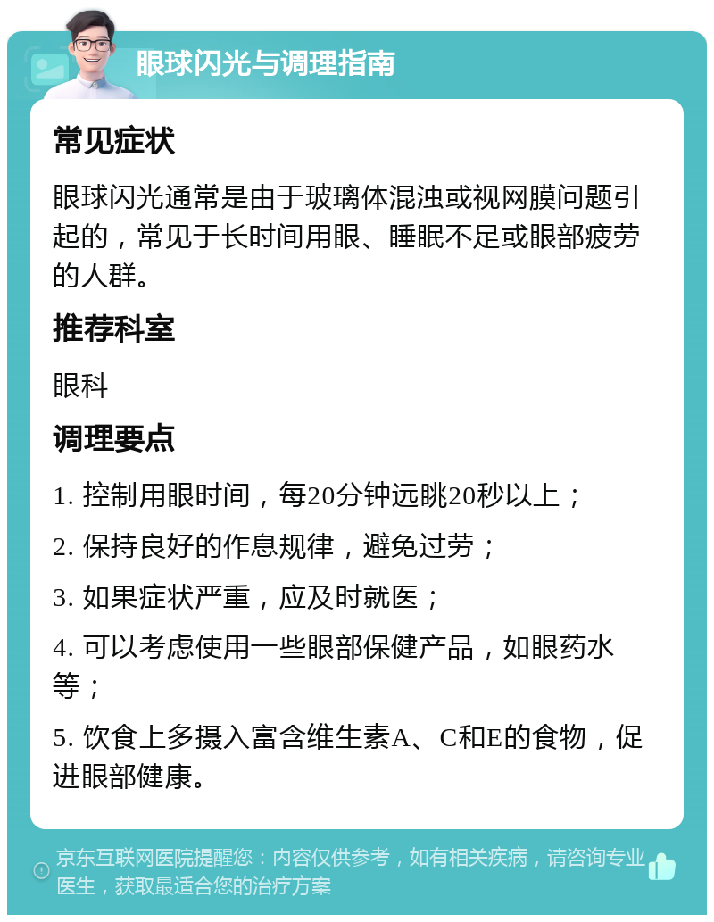 眼球闪光与调理指南 常见症状 眼球闪光通常是由于玻璃体混浊或视网膜问题引起的，常见于长时间用眼、睡眠不足或眼部疲劳的人群。 推荐科室 眼科 调理要点 1. 控制用眼时间，每20分钟远眺20秒以上； 2. 保持良好的作息规律，避免过劳； 3. 如果症状严重，应及时就医； 4. 可以考虑使用一些眼部保健产品，如眼药水等； 5. 饮食上多摄入富含维生素A、C和E的食物，促进眼部健康。