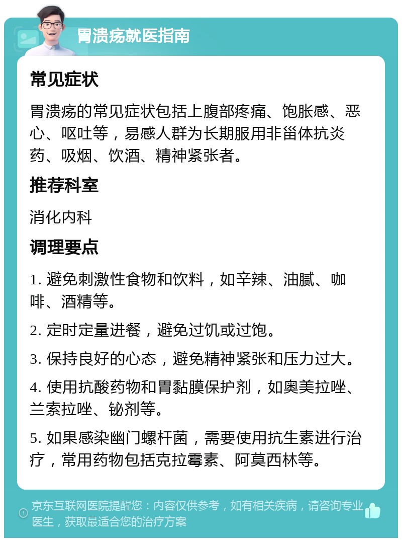 胃溃疡就医指南 常见症状 胃溃疡的常见症状包括上腹部疼痛、饱胀感、恶心、呕吐等，易感人群为长期服用非甾体抗炎药、吸烟、饮酒、精神紧张者。 推荐科室 消化内科 调理要点 1. 避免刺激性食物和饮料，如辛辣、油腻、咖啡、酒精等。 2. 定时定量进餐，避免过饥或过饱。 3. 保持良好的心态，避免精神紧张和压力过大。 4. 使用抗酸药物和胃黏膜保护剂，如奥美拉唑、兰索拉唑、铋剂等。 5. 如果感染幽门螺杆菌，需要使用抗生素进行治疗，常用药物包括克拉霉素、阿莫西林等。