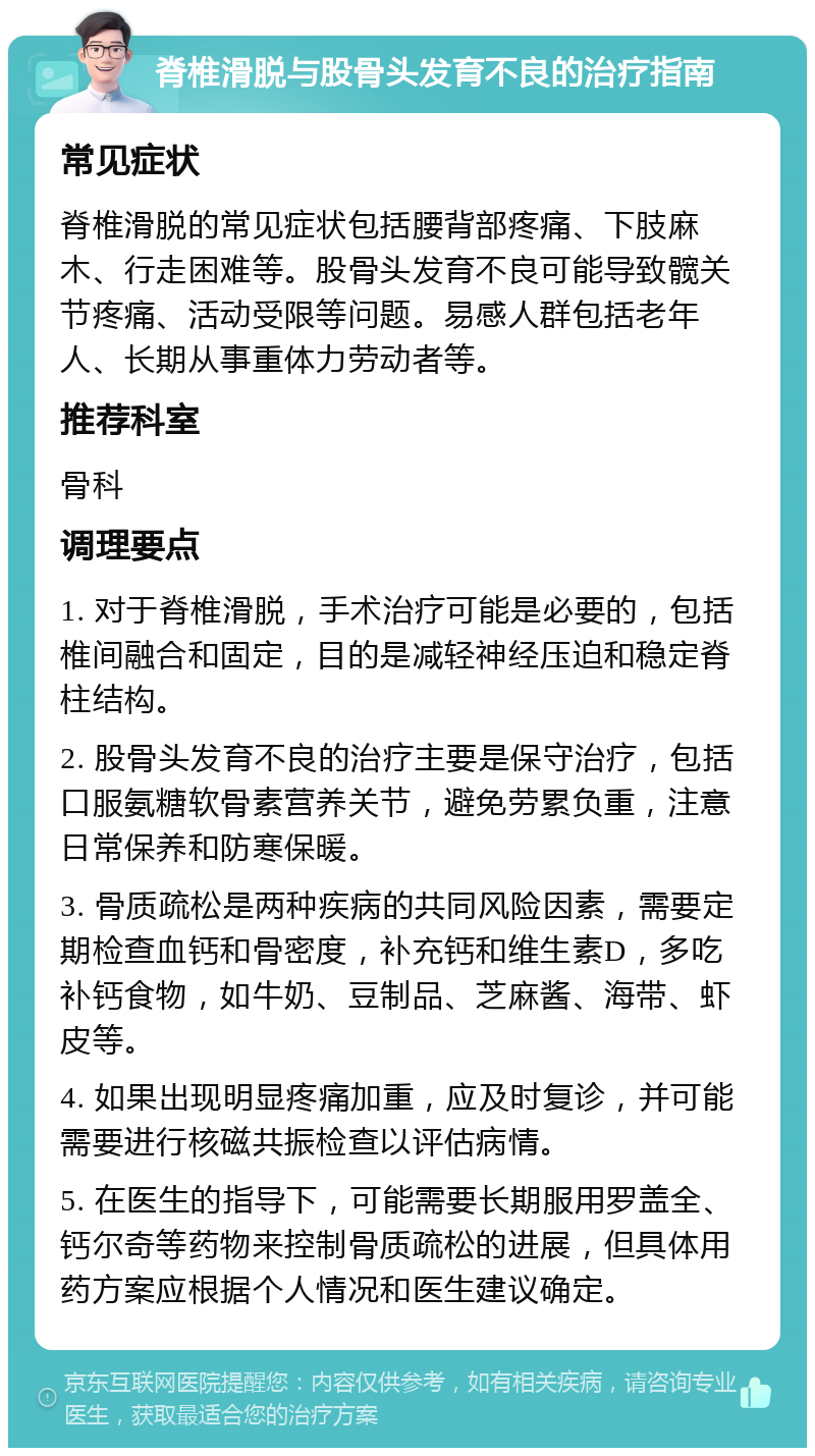 脊椎滑脱与股骨头发育不良的治疗指南 常见症状 脊椎滑脱的常见症状包括腰背部疼痛、下肢麻木、行走困难等。股骨头发育不良可能导致髋关节疼痛、活动受限等问题。易感人群包括老年人、长期从事重体力劳动者等。 推荐科室 骨科 调理要点 1. 对于脊椎滑脱，手术治疗可能是必要的，包括椎间融合和固定，目的是减轻神经压迫和稳定脊柱结构。 2. 股骨头发育不良的治疗主要是保守治疗，包括口服氨糖软骨素营养关节，避免劳累负重，注意日常保养和防寒保暖。 3. 骨质疏松是两种疾病的共同风险因素，需要定期检查血钙和骨密度，补充钙和维生素D，多吃补钙食物，如牛奶、豆制品、芝麻酱、海带、虾皮等。 4. 如果出现明显疼痛加重，应及时复诊，并可能需要进行核磁共振检查以评估病情。 5. 在医生的指导下，可能需要长期服用罗盖全、钙尔奇等药物来控制骨质疏松的进展，但具体用药方案应根据个人情况和医生建议确定。