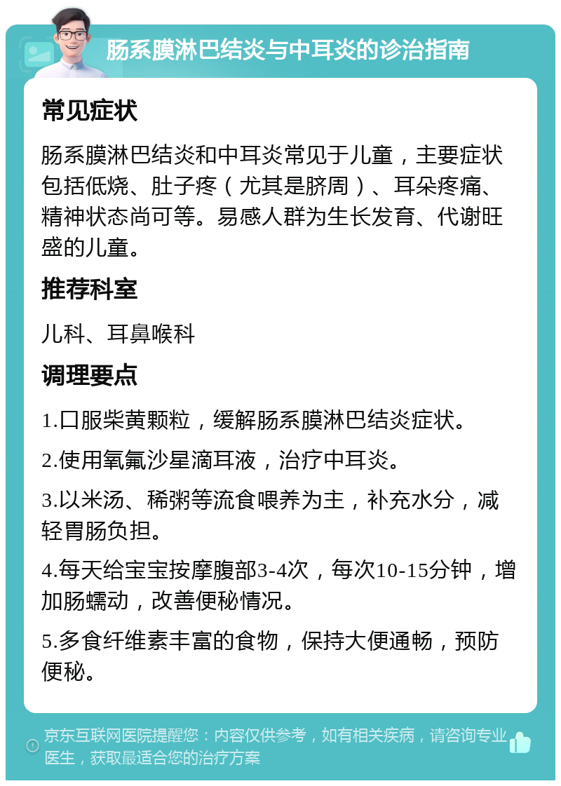 肠系膜淋巴结炎与中耳炎的诊治指南 常见症状 肠系膜淋巴结炎和中耳炎常见于儿童，主要症状包括低烧、肚子疼（尤其是脐周）、耳朵疼痛、精神状态尚可等。易感人群为生长发育、代谢旺盛的儿童。 推荐科室 儿科、耳鼻喉科 调理要点 1.口服柴黄颗粒，缓解肠系膜淋巴结炎症状。 2.使用氧氟沙星滴耳液，治疗中耳炎。 3.以米汤、稀粥等流食喂养为主，补充水分，减轻胃肠负担。 4.每天给宝宝按摩腹部3-4次，每次10-15分钟，增加肠蠕动，改善便秘情况。 5.多食纤维素丰富的食物，保持大便通畅，预防便秘。