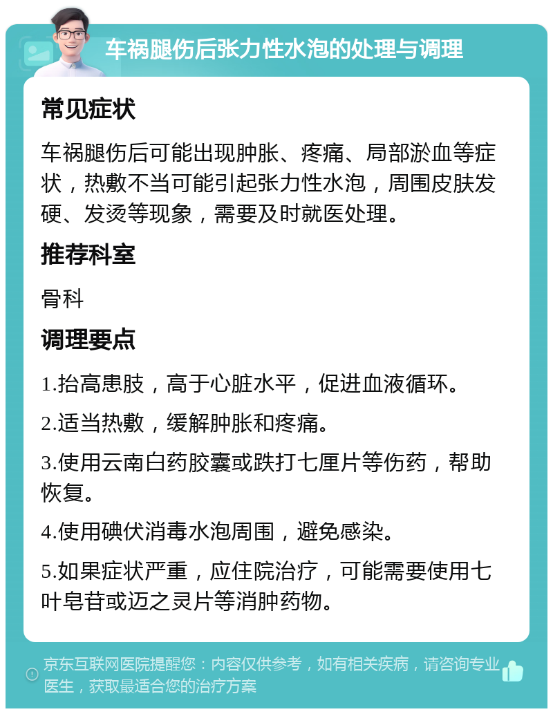 车祸腿伤后张力性水泡的处理与调理 常见症状 车祸腿伤后可能出现肿胀、疼痛、局部淤血等症状，热敷不当可能引起张力性水泡，周围皮肤发硬、发烫等现象，需要及时就医处理。 推荐科室 骨科 调理要点 1.抬高患肢，高于心脏水平，促进血液循环。 2.适当热敷，缓解肿胀和疼痛。 3.使用云南白药胶囊或跌打七厘片等伤药，帮助恢复。 4.使用碘伏消毒水泡周围，避免感染。 5.如果症状严重，应住院治疗，可能需要使用七叶皂苷或迈之灵片等消肿药物。