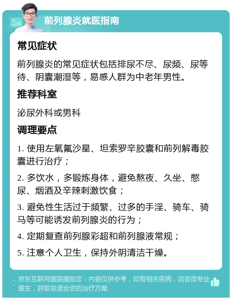 前列腺炎就医指南 常见症状 前列腺炎的常见症状包括排尿不尽、尿频、尿等待、阴囊潮湿等，易感人群为中老年男性。 推荐科室 泌尿外科或男科 调理要点 1. 使用左氧氟沙星、坦索罗辛胶囊和前列解毒胶囊进行治疗； 2. 多饮水，多锻炼身体，避免熬夜、久坐、憋尿、烟酒及辛辣刺激饮食； 3. 避免性生活过于频繁、过多的手淫、骑车、骑马等可能诱发前列腺炎的行为； 4. 定期复查前列腺彩超和前列腺液常规； 5. 注意个人卫生，保持外阴清洁干燥。