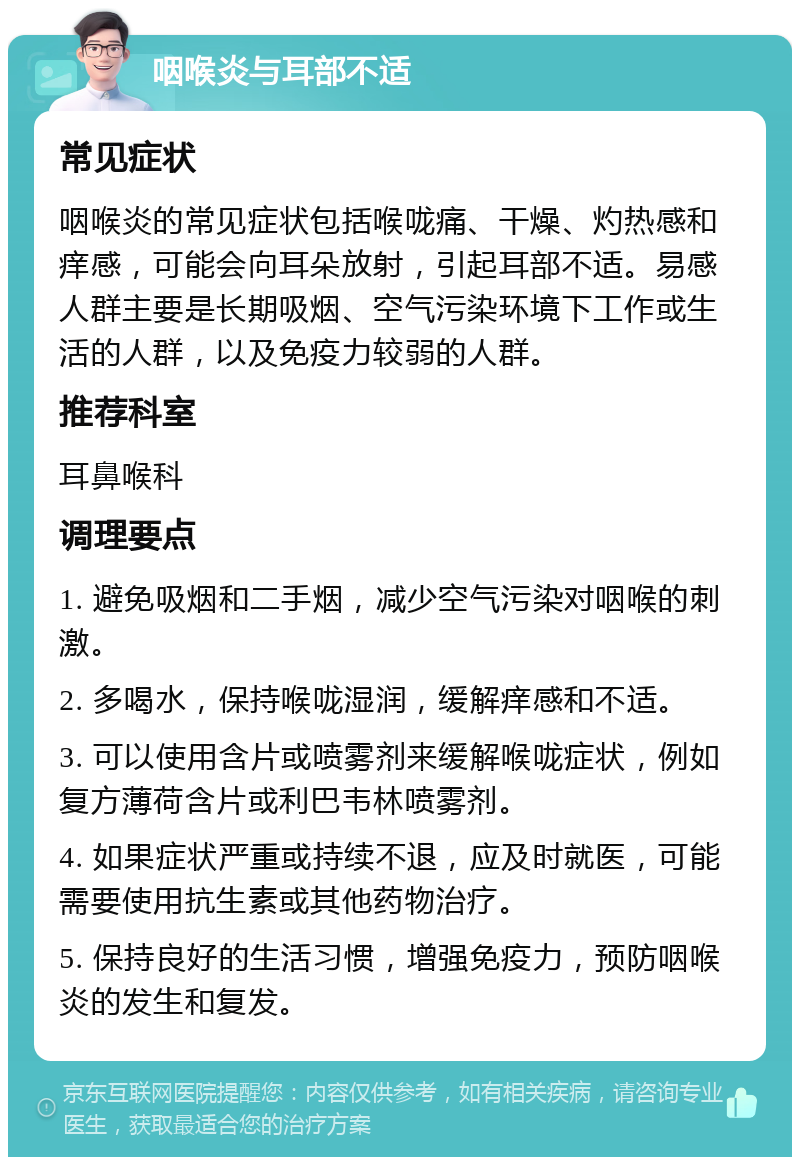 咽喉炎与耳部不适 常见症状 咽喉炎的常见症状包括喉咙痛、干燥、灼热感和痒感，可能会向耳朵放射，引起耳部不适。易感人群主要是长期吸烟、空气污染环境下工作或生活的人群，以及免疫力较弱的人群。 推荐科室 耳鼻喉科 调理要点 1. 避免吸烟和二手烟，减少空气污染对咽喉的刺激。 2. 多喝水，保持喉咙湿润，缓解痒感和不适。 3. 可以使用含片或喷雾剂来缓解喉咙症状，例如复方薄荷含片或利巴韦林喷雾剂。 4. 如果症状严重或持续不退，应及时就医，可能需要使用抗生素或其他药物治疗。 5. 保持良好的生活习惯，增强免疫力，预防咽喉炎的发生和复发。