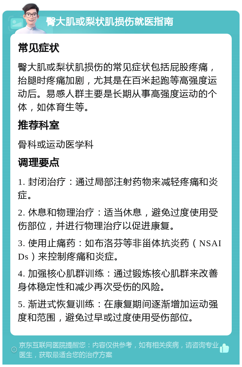 臀大肌或梨状肌损伤就医指南 常见症状 臀大肌或梨状肌损伤的常见症状包括屁股疼痛，抬腿时疼痛加剧，尤其是在百米起跑等高强度运动后。易感人群主要是长期从事高强度运动的个体，如体育生等。 推荐科室 骨科或运动医学科 调理要点 1. 封闭治疗：通过局部注射药物来减轻疼痛和炎症。 2. 休息和物理治疗：适当休息，避免过度使用受伤部位，并进行物理治疗以促进康复。 3. 使用止痛药：如布洛芬等非甾体抗炎药（NSAIDs）来控制疼痛和炎症。 4. 加强核心肌群训练：通过锻炼核心肌群来改善身体稳定性和减少再次受伤的风险。 5. 渐进式恢复训练：在康复期间逐渐增加运动强度和范围，避免过早或过度使用受伤部位。