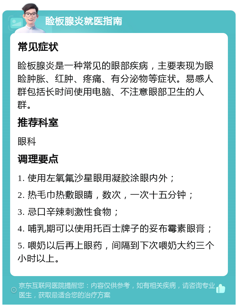 睑板腺炎就医指南 常见症状 睑板腺炎是一种常见的眼部疾病，主要表现为眼睑肿胀、红肿、疼痛、有分泌物等症状。易感人群包括长时间使用电脑、不注意眼部卫生的人群。 推荐科室 眼科 调理要点 1. 使用左氧氟沙星眼用凝胶涂眼内外； 2. 热毛巾热敷眼睛，数次，一次十五分钟； 3. 忌口辛辣刺激性食物； 4. 哺乳期可以使用托百士牌子的妥布霉素眼膏； 5. 喂奶以后再上眼药，间隔到下次喂奶大约三个小时以上。