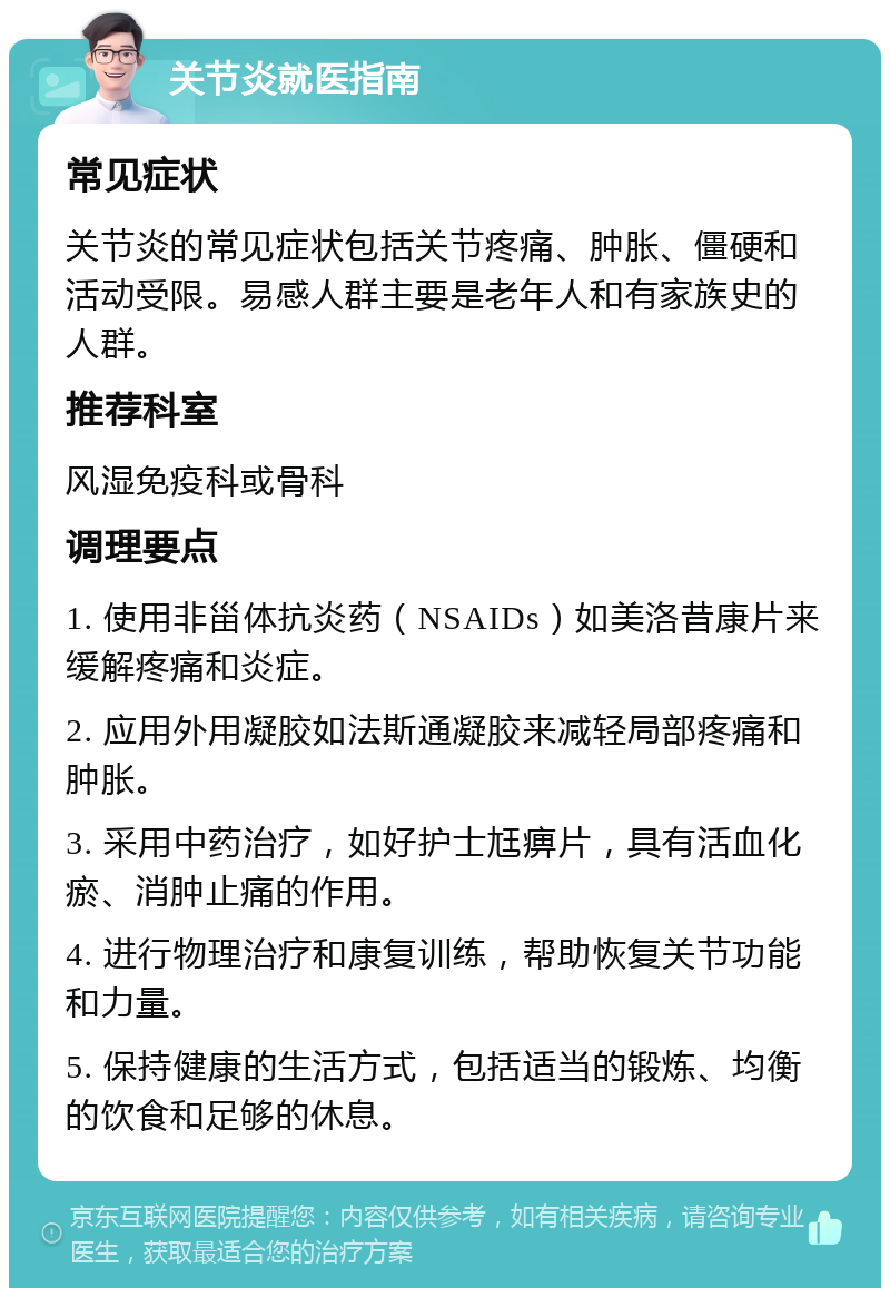 关节炎就医指南 常见症状 关节炎的常见症状包括关节疼痛、肿胀、僵硬和活动受限。易感人群主要是老年人和有家族史的人群。 推荐科室 风湿免疫科或骨科 调理要点 1. 使用非甾体抗炎药（NSAIDs）如美洛昔康片来缓解疼痛和炎症。 2. 应用外用凝胶如法斯通凝胶来减轻局部疼痛和肿胀。 3. 采用中药治疗，如好护士尪痹片，具有活血化瘀、消肿止痛的作用。 4. 进行物理治疗和康复训练，帮助恢复关节功能和力量。 5. 保持健康的生活方式，包括适当的锻炼、均衡的饮食和足够的休息。