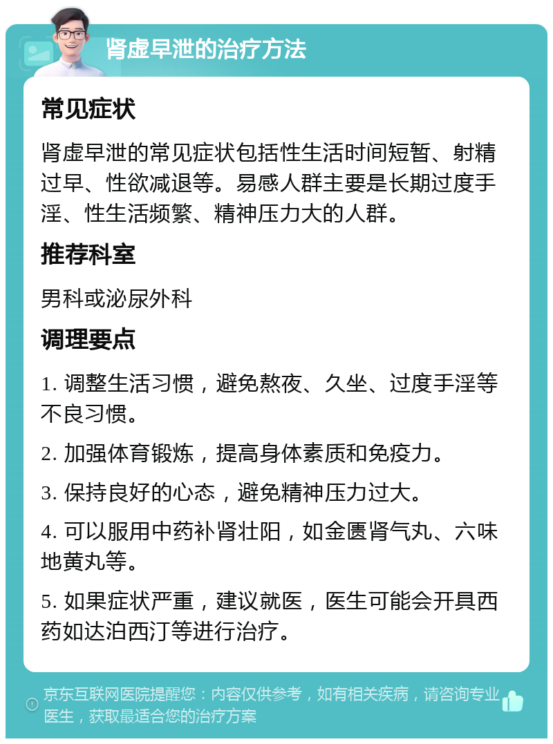 肾虚早泄的治疗方法 常见症状 肾虚早泄的常见症状包括性生活时间短暂、射精过早、性欲减退等。易感人群主要是长期过度手淫、性生活频繁、精神压力大的人群。 推荐科室 男科或泌尿外科 调理要点 1. 调整生活习惯，避免熬夜、久坐、过度手淫等不良习惯。 2. 加强体育锻炼，提高身体素质和免疫力。 3. 保持良好的心态，避免精神压力过大。 4. 可以服用中药补肾壮阳，如金匮肾气丸、六味地黄丸等。 5. 如果症状严重，建议就医，医生可能会开具西药如达泊西汀等进行治疗。