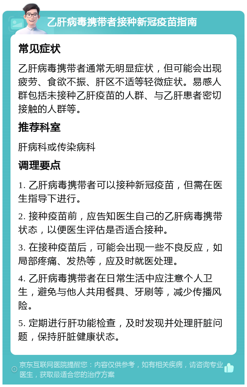 乙肝病毒携带者接种新冠疫苗指南 常见症状 乙肝病毒携带者通常无明显症状，但可能会出现疲劳、食欲不振、肝区不适等轻微症状。易感人群包括未接种乙肝疫苗的人群、与乙肝患者密切接触的人群等。 推荐科室 肝病科或传染病科 调理要点 1. 乙肝病毒携带者可以接种新冠疫苗，但需在医生指导下进行。 2. 接种疫苗前，应告知医生自己的乙肝病毒携带状态，以便医生评估是否适合接种。 3. 在接种疫苗后，可能会出现一些不良反应，如局部疼痛、发热等，应及时就医处理。 4. 乙肝病毒携带者在日常生活中应注意个人卫生，避免与他人共用餐具、牙刷等，减少传播风险。 5. 定期进行肝功能检查，及时发现并处理肝脏问题，保持肝脏健康状态。