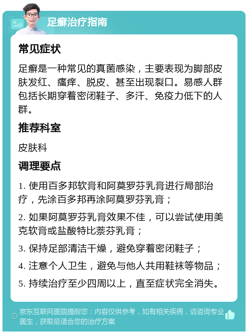 足癣治疗指南 常见症状 足癣是一种常见的真菌感染，主要表现为脚部皮肤发红、瘙痒、脱皮、甚至出现裂口。易感人群包括长期穿着密闭鞋子、多汗、免疫力低下的人群。 推荐科室 皮肤科 调理要点 1. 使用百多邦软膏和阿莫罗芬乳膏进行局部治疗，先涂百多邦再涂阿莫罗芬乳膏； 2. 如果阿莫罗芬乳膏效果不佳，可以尝试使用美克软膏或盐酸特比萘芬乳膏； 3. 保持足部清洁干燥，避免穿着密闭鞋子； 4. 注意个人卫生，避免与他人共用鞋袜等物品； 5. 持续治疗至少四周以上，直至症状完全消失。