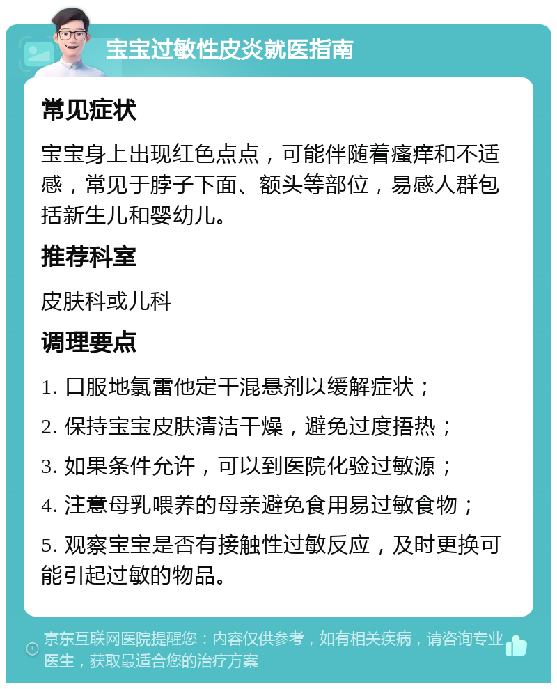 宝宝过敏性皮炎就医指南 常见症状 宝宝身上出现红色点点，可能伴随着瘙痒和不适感，常见于脖子下面、额头等部位，易感人群包括新生儿和婴幼儿。 推荐科室 皮肤科或儿科 调理要点 1. 口服地氯雷他定干混悬剂以缓解症状； 2. 保持宝宝皮肤清洁干燥，避免过度捂热； 3. 如果条件允许，可以到医院化验过敏源； 4. 注意母乳喂养的母亲避免食用易过敏食物； 5. 观察宝宝是否有接触性过敏反应，及时更换可能引起过敏的物品。