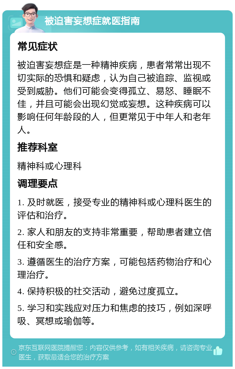 被迫害妄想症就医指南 常见症状 被迫害妄想症是一种精神疾病，患者常常出现不切实际的恐惧和疑虑，认为自己被追踪、监视或受到威胁。他们可能会变得孤立、易怒、睡眠不佳，并且可能会出现幻觉或妄想。这种疾病可以影响任何年龄段的人，但更常见于中年人和老年人。 推荐科室 精神科或心理科 调理要点 1. 及时就医，接受专业的精神科或心理科医生的评估和治疗。 2. 家人和朋友的支持非常重要，帮助患者建立信任和安全感。 3. 遵循医生的治疗方案，可能包括药物治疗和心理治疗。 4. 保持积极的社交活动，避免过度孤立。 5. 学习和实践应对压力和焦虑的技巧，例如深呼吸、冥想或瑜伽等。