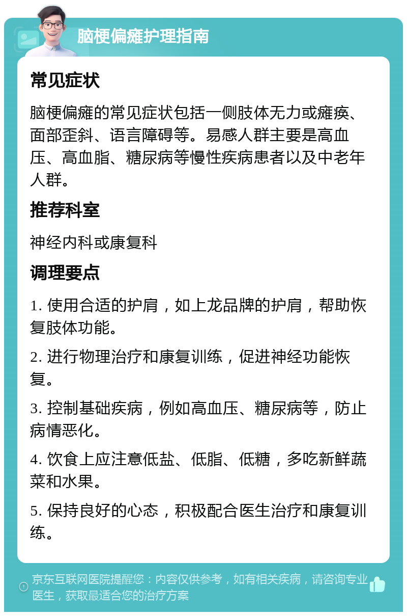 脑梗偏瘫护理指南 常见症状 脑梗偏瘫的常见症状包括一侧肢体无力或瘫痪、面部歪斜、语言障碍等。易感人群主要是高血压、高血脂、糖尿病等慢性疾病患者以及中老年人群。 推荐科室 神经内科或康复科 调理要点 1. 使用合适的护肩，如上龙品牌的护肩，帮助恢复肢体功能。 2. 进行物理治疗和康复训练，促进神经功能恢复。 3. 控制基础疾病，例如高血压、糖尿病等，防止病情恶化。 4. 饮食上应注意低盐、低脂、低糖，多吃新鲜蔬菜和水果。 5. 保持良好的心态，积极配合医生治疗和康复训练。