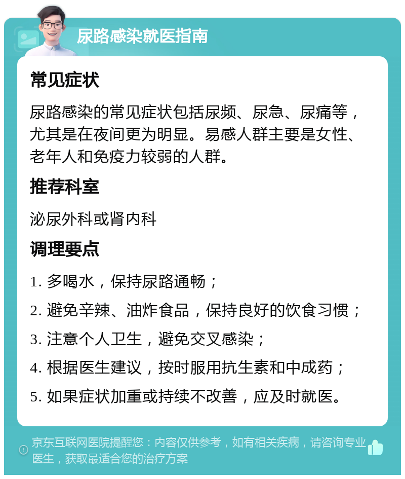 尿路感染就医指南 常见症状 尿路感染的常见症状包括尿频、尿急、尿痛等，尤其是在夜间更为明显。易感人群主要是女性、老年人和免疫力较弱的人群。 推荐科室 泌尿外科或肾内科 调理要点 1. 多喝水，保持尿路通畅； 2. 避免辛辣、油炸食品，保持良好的饮食习惯； 3. 注意个人卫生，避免交叉感染； 4. 根据医生建议，按时服用抗生素和中成药； 5. 如果症状加重或持续不改善，应及时就医。