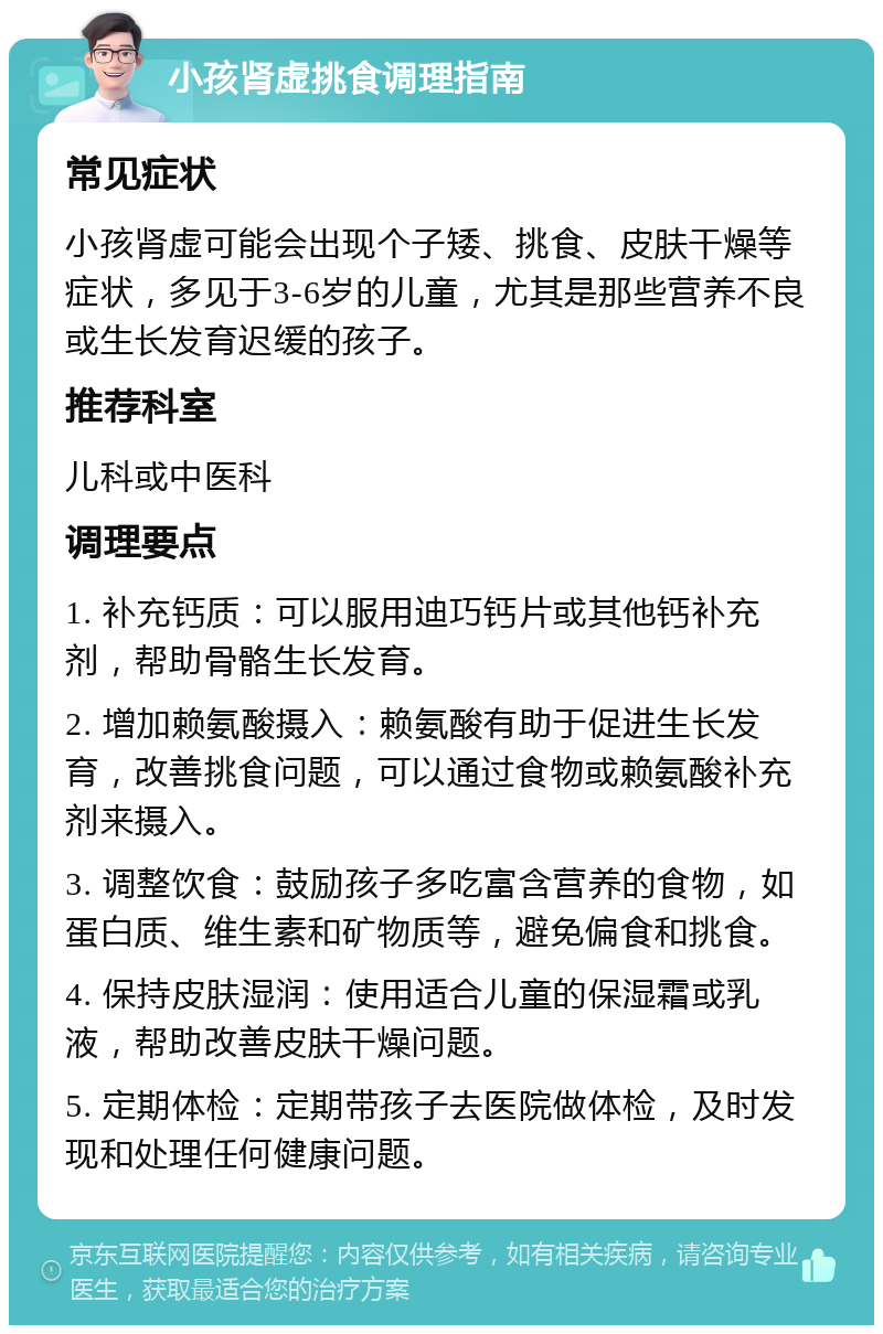 小孩肾虚挑食调理指南 常见症状 小孩肾虚可能会出现个子矮、挑食、皮肤干燥等症状，多见于3-6岁的儿童，尤其是那些营养不良或生长发育迟缓的孩子。 推荐科室 儿科或中医科 调理要点 1. 补充钙质：可以服用迪巧钙片或其他钙补充剂，帮助骨骼生长发育。 2. 增加赖氨酸摄入：赖氨酸有助于促进生长发育，改善挑食问题，可以通过食物或赖氨酸补充剂来摄入。 3. 调整饮食：鼓励孩子多吃富含营养的食物，如蛋白质、维生素和矿物质等，避免偏食和挑食。 4. 保持皮肤湿润：使用适合儿童的保湿霜或乳液，帮助改善皮肤干燥问题。 5. 定期体检：定期带孩子去医院做体检，及时发现和处理任何健康问题。