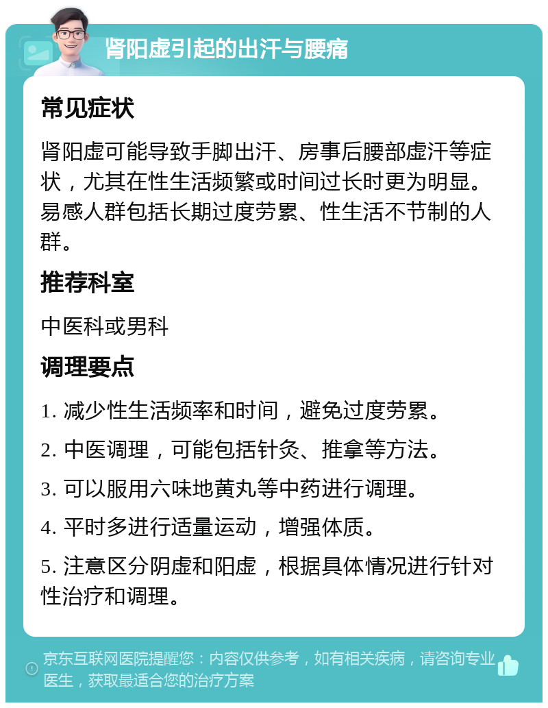 肾阳虚引起的出汗与腰痛 常见症状 肾阳虚可能导致手脚出汗、房事后腰部虚汗等症状，尤其在性生活频繁或时间过长时更为明显。易感人群包括长期过度劳累、性生活不节制的人群。 推荐科室 中医科或男科 调理要点 1. 减少性生活频率和时间，避免过度劳累。 2. 中医调理，可能包括针灸、推拿等方法。 3. 可以服用六味地黄丸等中药进行调理。 4. 平时多进行适量运动，增强体质。 5. 注意区分阴虚和阳虚，根据具体情况进行针对性治疗和调理。