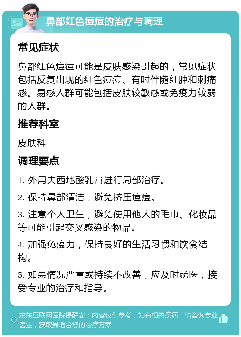 鼻部红色痘痘的治疗与调理 常见症状 鼻部红色痘痘可能是皮肤感染引起的，常见症状包括反复出现的红色痘痘、有时伴随红肿和刺痛感。易感人群可能包括皮肤较敏感或免疫力较弱的人群。 推荐科室 皮肤科 调理要点 1. 外用夫西地酸乳膏进行局部治疗。 2. 保持鼻部清洁，避免挤压痘痘。 3. 注意个人卫生，避免使用他人的毛巾、化妆品等可能引起交叉感染的物品。 4. 加强免疫力，保持良好的生活习惯和饮食结构。 5. 如果情况严重或持续不改善，应及时就医，接受专业的治疗和指导。