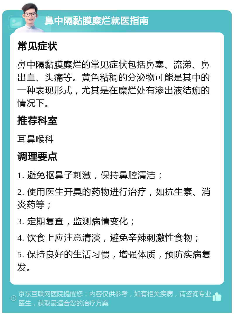 鼻中隔黏膜糜烂就医指南 常见症状 鼻中隔黏膜糜烂的常见症状包括鼻塞、流涕、鼻出血、头痛等。黄色粘稠的分泌物可能是其中的一种表现形式，尤其是在糜烂处有渗出液结痂的情况下。 推荐科室 耳鼻喉科 调理要点 1. 避免抠鼻子刺激，保持鼻腔清洁； 2. 使用医生开具的药物进行治疗，如抗生素、消炎药等； 3. 定期复查，监测病情变化； 4. 饮食上应注意清淡，避免辛辣刺激性食物； 5. 保持良好的生活习惯，增强体质，预防疾病复发。