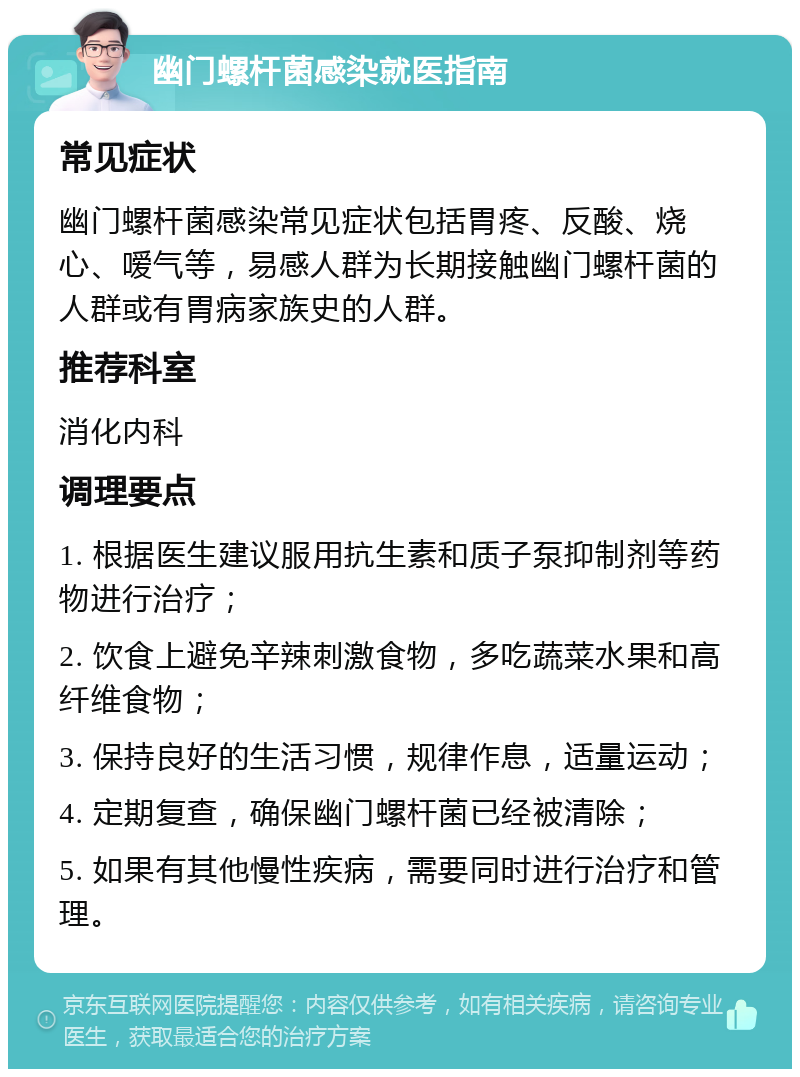 幽门螺杆菌感染就医指南 常见症状 幽门螺杆菌感染常见症状包括胃疼、反酸、烧心、嗳气等，易感人群为长期接触幽门螺杆菌的人群或有胃病家族史的人群。 推荐科室 消化内科 调理要点 1. 根据医生建议服用抗生素和质子泵抑制剂等药物进行治疗； 2. 饮食上避免辛辣刺激食物，多吃蔬菜水果和高纤维食物； 3. 保持良好的生活习惯，规律作息，适量运动； 4. 定期复查，确保幽门螺杆菌已经被清除； 5. 如果有其他慢性疾病，需要同时进行治疗和管理。