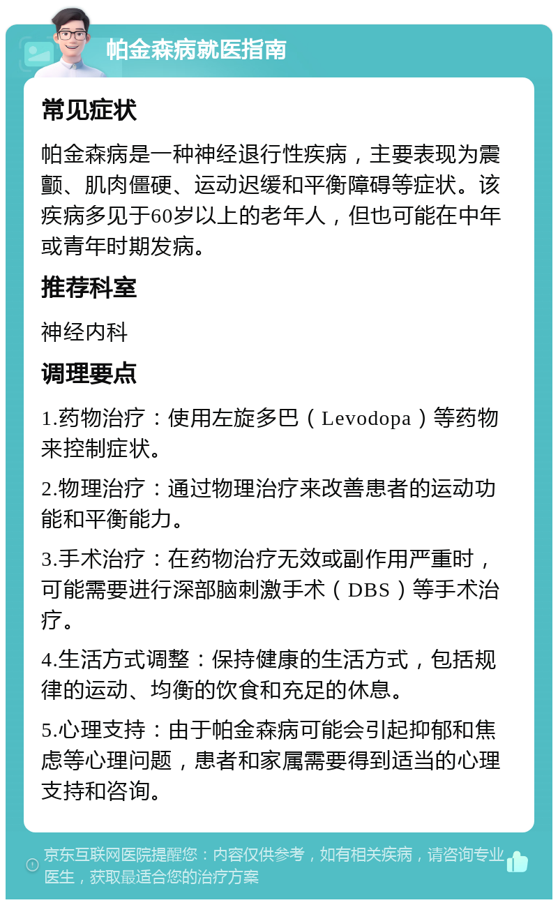 帕金森病就医指南 常见症状 帕金森病是一种神经退行性疾病，主要表现为震颤、肌肉僵硬、运动迟缓和平衡障碍等症状。该疾病多见于60岁以上的老年人，但也可能在中年或青年时期发病。 推荐科室 神经内科 调理要点 1.药物治疗：使用左旋多巴（Levodopa）等药物来控制症状。 2.物理治疗：通过物理治疗来改善患者的运动功能和平衡能力。 3.手术治疗：在药物治疗无效或副作用严重时，可能需要进行深部脑刺激手术（DBS）等手术治疗。 4.生活方式调整：保持健康的生活方式，包括规律的运动、均衡的饮食和充足的休息。 5.心理支持：由于帕金森病可能会引起抑郁和焦虑等心理问题，患者和家属需要得到适当的心理支持和咨询。