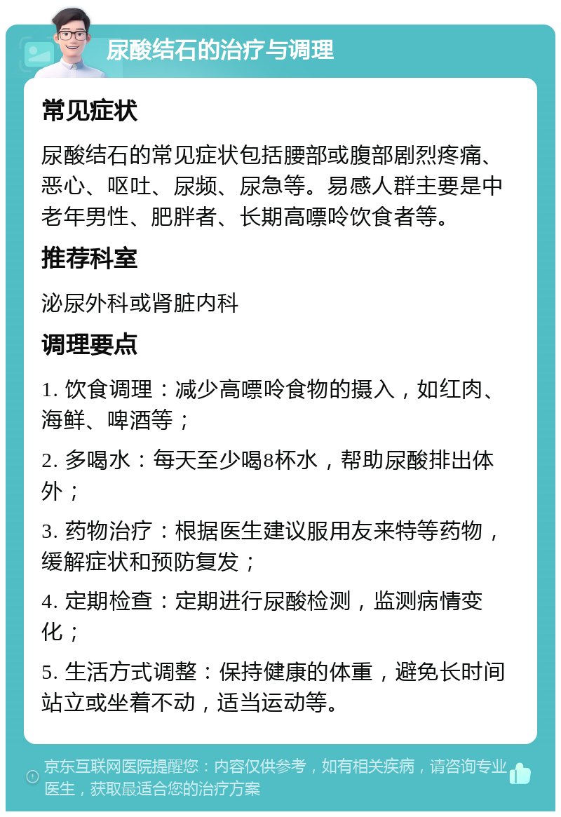 尿酸结石的治疗与调理 常见症状 尿酸结石的常见症状包括腰部或腹部剧烈疼痛、恶心、呕吐、尿频、尿急等。易感人群主要是中老年男性、肥胖者、长期高嘌呤饮食者等。 推荐科室 泌尿外科或肾脏内科 调理要点 1. 饮食调理：减少高嘌呤食物的摄入，如红肉、海鲜、啤酒等； 2. 多喝水：每天至少喝8杯水，帮助尿酸排出体外； 3. 药物治疗：根据医生建议服用友来特等药物，缓解症状和预防复发； 4. 定期检查：定期进行尿酸检测，监测病情变化； 5. 生活方式调整：保持健康的体重，避免长时间站立或坐着不动，适当运动等。