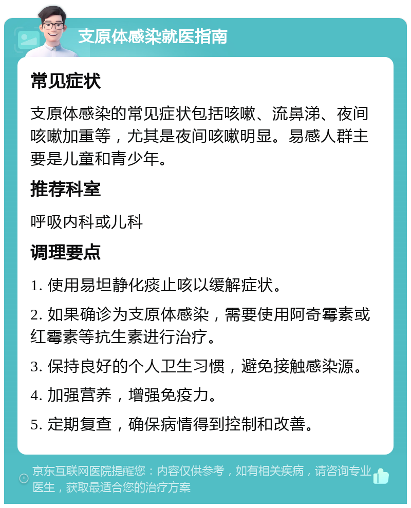 支原体感染就医指南 常见症状 支原体感染的常见症状包括咳嗽、流鼻涕、夜间咳嗽加重等，尤其是夜间咳嗽明显。易感人群主要是儿童和青少年。 推荐科室 呼吸内科或儿科 调理要点 1. 使用易坦静化痰止咳以缓解症状。 2. 如果确诊为支原体感染，需要使用阿奇霉素或红霉素等抗生素进行治疗。 3. 保持良好的个人卫生习惯，避免接触感染源。 4. 加强营养，增强免疫力。 5. 定期复查，确保病情得到控制和改善。