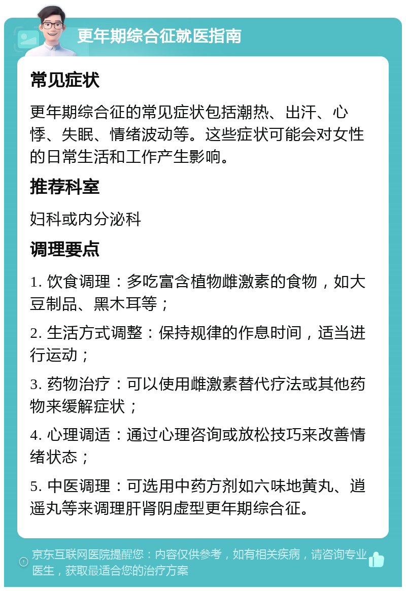 更年期综合征就医指南 常见症状 更年期综合征的常见症状包括潮热、出汗、心悸、失眠、情绪波动等。这些症状可能会对女性的日常生活和工作产生影响。 推荐科室 妇科或内分泌科 调理要点 1. 饮食调理：多吃富含植物雌激素的食物，如大豆制品、黑木耳等； 2. 生活方式调整：保持规律的作息时间，适当进行运动； 3. 药物治疗：可以使用雌激素替代疗法或其他药物来缓解症状； 4. 心理调适：通过心理咨询或放松技巧来改善情绪状态； 5. 中医调理：可选用中药方剂如六味地黄丸、逍遥丸等来调理肝肾阴虚型更年期综合征。