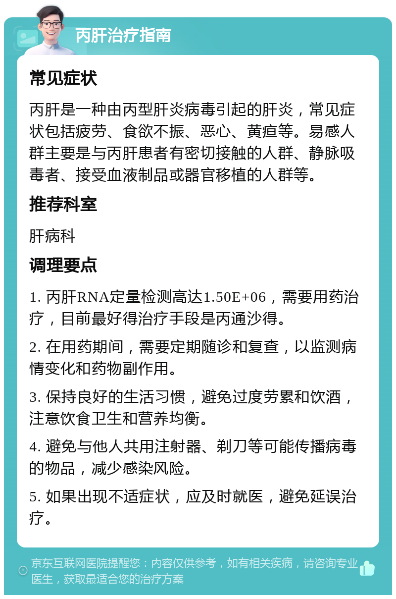 丙肝治疗指南 常见症状 丙肝是一种由丙型肝炎病毒引起的肝炎，常见症状包括疲劳、食欲不振、恶心、黄疸等。易感人群主要是与丙肝患者有密切接触的人群、静脉吸毒者、接受血液制品或器官移植的人群等。 推荐科室 肝病科 调理要点 1. 丙肝RNA定量检测高达1.50E+06，需要用药治疗，目前最好得治疗手段是丙通沙得。 2. 在用药期间，需要定期随诊和复查，以监测病情变化和药物副作用。 3. 保持良好的生活习惯，避免过度劳累和饮酒，注意饮食卫生和营养均衡。 4. 避免与他人共用注射器、剃刀等可能传播病毒的物品，减少感染风险。 5. 如果出现不适症状，应及时就医，避免延误治疗。