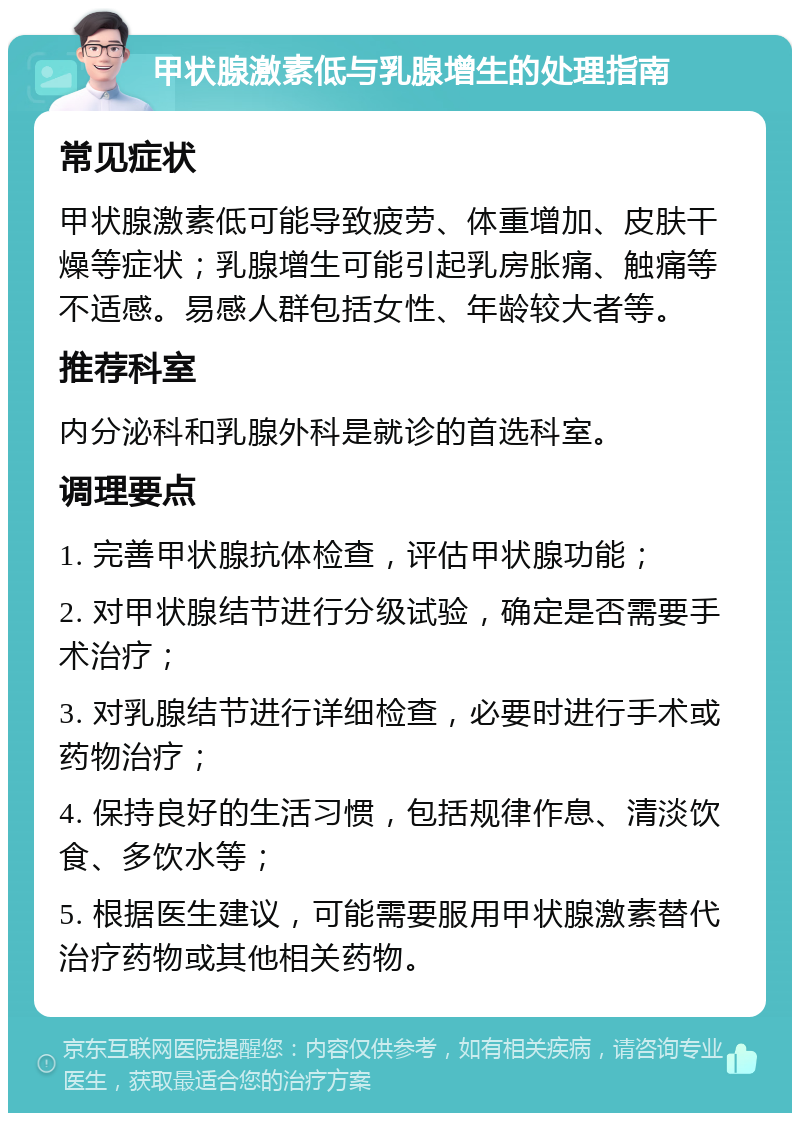 甲状腺激素低与乳腺增生的处理指南 常见症状 甲状腺激素低可能导致疲劳、体重增加、皮肤干燥等症状；乳腺增生可能引起乳房胀痛、触痛等不适感。易感人群包括女性、年龄较大者等。 推荐科室 内分泌科和乳腺外科是就诊的首选科室。 调理要点 1. 完善甲状腺抗体检查，评估甲状腺功能； 2. 对甲状腺结节进行分级试验，确定是否需要手术治疗； 3. 对乳腺结节进行详细检查，必要时进行手术或药物治疗； 4. 保持良好的生活习惯，包括规律作息、清淡饮食、多饮水等； 5. 根据医生建议，可能需要服用甲状腺激素替代治疗药物或其他相关药物。