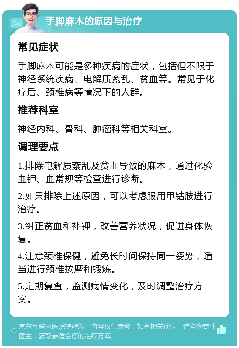 手脚麻木的原因与治疗 常见症状 手脚麻木可能是多种疾病的症状，包括但不限于神经系统疾病、电解质紊乱、贫血等。常见于化疗后、颈椎病等情况下的人群。 推荐科室 神经内科、骨科、肿瘤科等相关科室。 调理要点 1.排除电解质紊乱及贫血导致的麻木，通过化验血钾、血常规等检查进行诊断。 2.如果排除上述原因，可以考虑服用甲钴胺进行治疗。 3.纠正贫血和补钾，改善营养状况，促进身体恢复。 4.注意颈椎保健，避免长时间保持同一姿势，适当进行颈椎按摩和锻炼。 5.定期复查，监测病情变化，及时调整治疗方案。