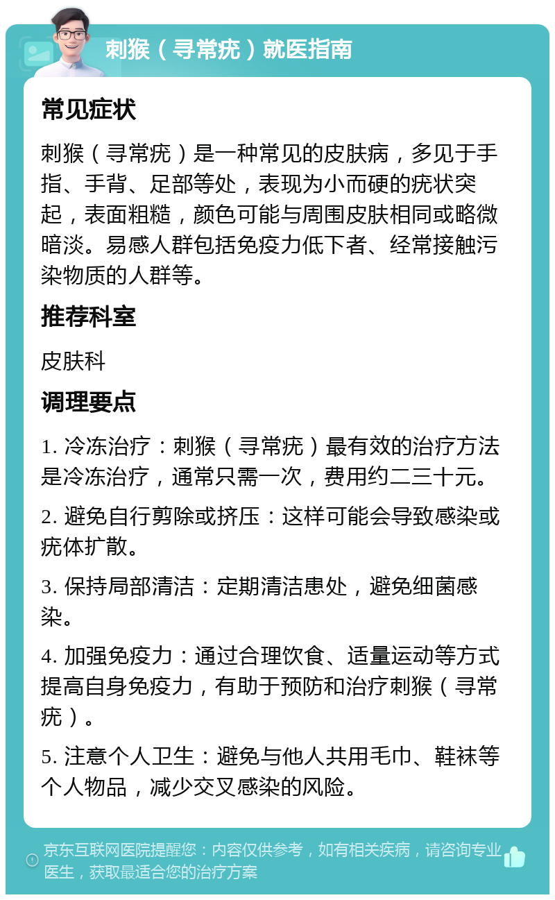 刺猴（寻常疣）就医指南 常见症状 刺猴（寻常疣）是一种常见的皮肤病，多见于手指、手背、足部等处，表现为小而硬的疣状突起，表面粗糙，颜色可能与周围皮肤相同或略微暗淡。易感人群包括免疫力低下者、经常接触污染物质的人群等。 推荐科室 皮肤科 调理要点 1. 冷冻治疗：刺猴（寻常疣）最有效的治疗方法是冷冻治疗，通常只需一次，费用约二三十元。 2. 避免自行剪除或挤压：这样可能会导致感染或疣体扩散。 3. 保持局部清洁：定期清洁患处，避免细菌感染。 4. 加强免疫力：通过合理饮食、适量运动等方式提高自身免疫力，有助于预防和治疗刺猴（寻常疣）。 5. 注意个人卫生：避免与他人共用毛巾、鞋袜等个人物品，减少交叉感染的风险。