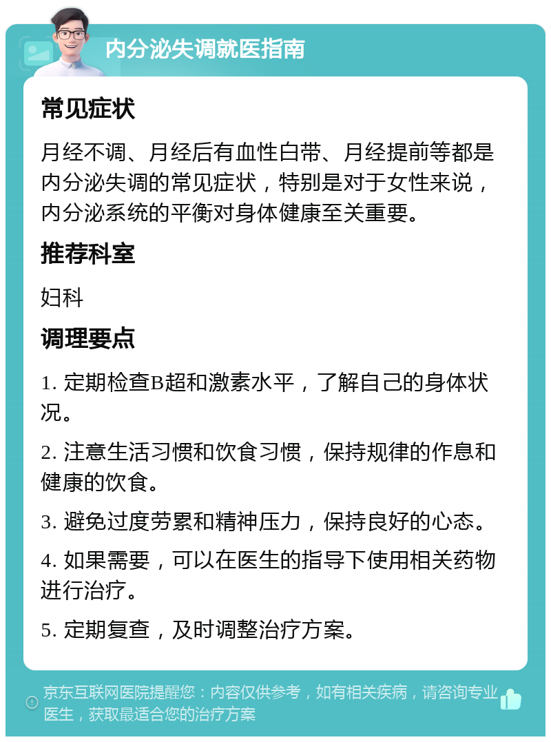 内分泌失调就医指南 常见症状 月经不调、月经后有血性白带、月经提前等都是内分泌失调的常见症状，特别是对于女性来说，内分泌系统的平衡对身体健康至关重要。 推荐科室 妇科 调理要点 1. 定期检查B超和激素水平，了解自己的身体状况。 2. 注意生活习惯和饮食习惯，保持规律的作息和健康的饮食。 3. 避免过度劳累和精神压力，保持良好的心态。 4. 如果需要，可以在医生的指导下使用相关药物进行治疗。 5. 定期复查，及时调整治疗方案。