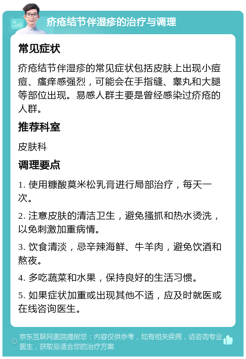 疥疮结节伴湿疹的治疗与调理 常见症状 疥疮结节伴湿疹的常见症状包括皮肤上出现小痘痘、瘙痒感强烈，可能会在手指缝、睾丸和大腿等部位出现。易感人群主要是曾经感染过疥疮的人群。 推荐科室 皮肤科 调理要点 1. 使用糠酸莫米松乳膏进行局部治疗，每天一次。 2. 注意皮肤的清洁卫生，避免搔抓和热水烫洗，以免刺激加重病情。 3. 饮食清淡，忌辛辣海鲜、牛羊肉，避免饮酒和熬夜。 4. 多吃蔬菜和水果，保持良好的生活习惯。 5. 如果症状加重或出现其他不适，应及时就医或在线咨询医生。