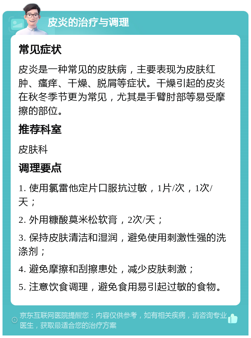 皮炎的治疗与调理 常见症状 皮炎是一种常见的皮肤病，主要表现为皮肤红肿、瘙痒、干燥、脱屑等症状。干燥引起的皮炎在秋冬季节更为常见，尤其是手臂肘部等易受摩擦的部位。 推荐科室 皮肤科 调理要点 1. 使用氯雷他定片口服抗过敏，1片/次，1次/天； 2. 外用糠酸莫米松软膏，2次/天； 3. 保持皮肤清洁和湿润，避免使用刺激性强的洗涤剂； 4. 避免摩擦和刮擦患处，减少皮肤刺激； 5. 注意饮食调理，避免食用易引起过敏的食物。