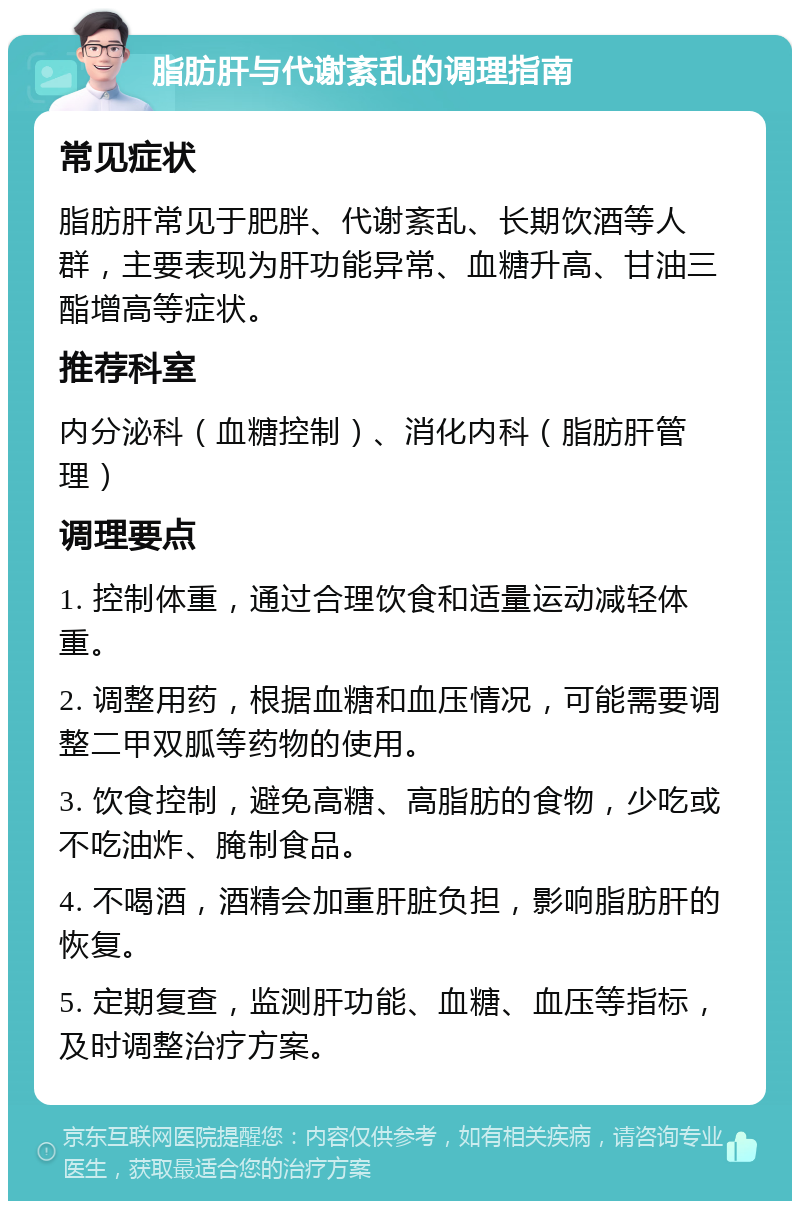 脂肪肝与代谢紊乱的调理指南 常见症状 脂肪肝常见于肥胖、代谢紊乱、长期饮酒等人群，主要表现为肝功能异常、血糖升高、甘油三酯增高等症状。 推荐科室 内分泌科（血糖控制）、消化内科（脂肪肝管理） 调理要点 1. 控制体重，通过合理饮食和适量运动减轻体重。 2. 调整用药，根据血糖和血压情况，可能需要调整二甲双胍等药物的使用。 3. 饮食控制，避免高糖、高脂肪的食物，少吃或不吃油炸、腌制食品。 4. 不喝酒，酒精会加重肝脏负担，影响脂肪肝的恢复。 5. 定期复查，监测肝功能、血糖、血压等指标，及时调整治疗方案。