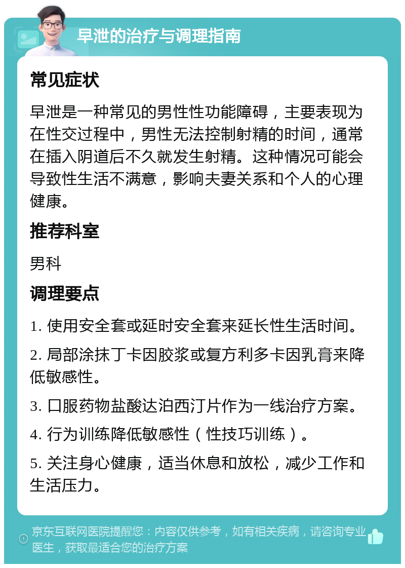 早泄的治疗与调理指南 常见症状 早泄是一种常见的男性性功能障碍，主要表现为在性交过程中，男性无法控制射精的时间，通常在插入阴道后不久就发生射精。这种情况可能会导致性生活不满意，影响夫妻关系和个人的心理健康。 推荐科室 男科 调理要点 1. 使用安全套或延时安全套来延长性生活时间。 2. 局部涂抹丁卡因胶浆或复方利多卡因乳膏来降低敏感性。 3. 口服药物盐酸达泊西汀片作为一线治疗方案。 4. 行为训练降低敏感性（性技巧训练）。 5. 关注身心健康，适当休息和放松，减少工作和生活压力。