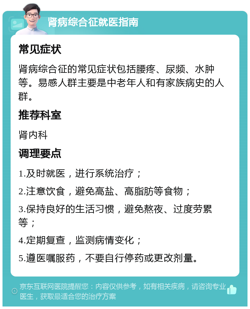 肾病综合征就医指南 常见症状 肾病综合征的常见症状包括腰疼、尿频、水肿等。易感人群主要是中老年人和有家族病史的人群。 推荐科室 肾内科 调理要点 1.及时就医，进行系统治疗； 2.注意饮食，避免高盐、高脂肪等食物； 3.保持良好的生活习惯，避免熬夜、过度劳累等； 4.定期复查，监测病情变化； 5.遵医嘱服药，不要自行停药或更改剂量。