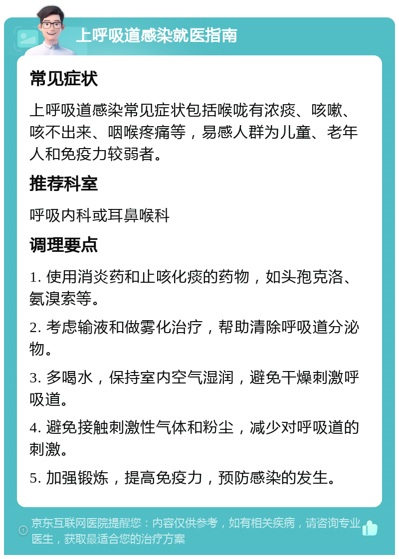 上呼吸道感染就医指南 常见症状 上呼吸道感染常见症状包括喉咙有浓痰、咳嗽、咳不出来、咽喉疼痛等，易感人群为儿童、老年人和免疫力较弱者。 推荐科室 呼吸内科或耳鼻喉科 调理要点 1. 使用消炎药和止咳化痰的药物，如头孢克洛、氨溴索等。 2. 考虑输液和做雾化治疗，帮助清除呼吸道分泌物。 3. 多喝水，保持室内空气湿润，避免干燥刺激呼吸道。 4. 避免接触刺激性气体和粉尘，减少对呼吸道的刺激。 5. 加强锻炼，提高免疫力，预防感染的发生。