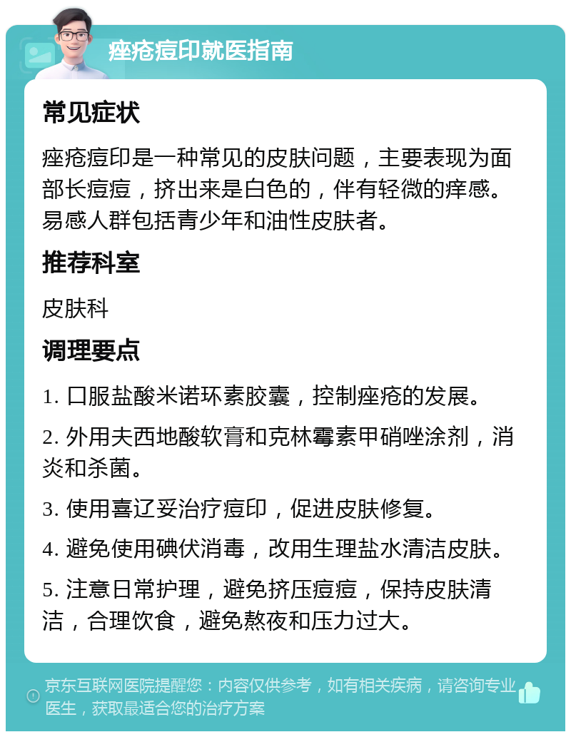 痤疮痘印就医指南 常见症状 痤疮痘印是一种常见的皮肤问题，主要表现为面部长痘痘，挤出来是白色的，伴有轻微的痒感。易感人群包括青少年和油性皮肤者。 推荐科室 皮肤科 调理要点 1. 口服盐酸米诺环素胶囊，控制痤疮的发展。 2. 外用夫西地酸软膏和克林霉素甲硝唑涂剂，消炎和杀菌。 3. 使用喜辽妥治疗痘印，促进皮肤修复。 4. 避免使用碘伏消毒，改用生理盐水清洁皮肤。 5. 注意日常护理，避免挤压痘痘，保持皮肤清洁，合理饮食，避免熬夜和压力过大。